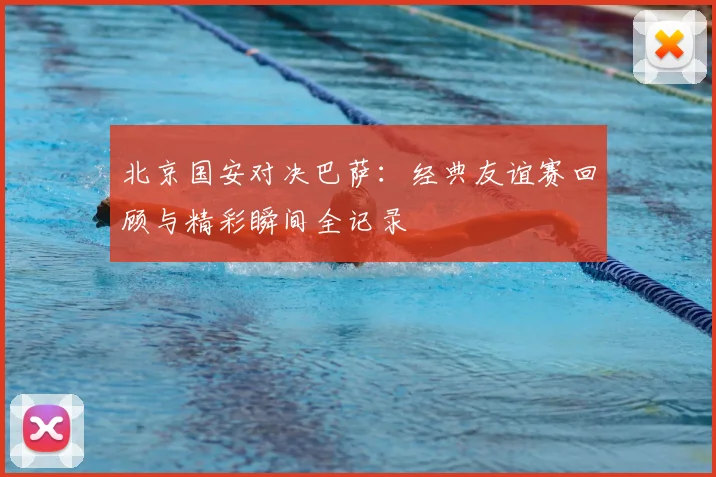 北京国安对决巴萨：经典友谊赛回顾与精彩瞬间全记录