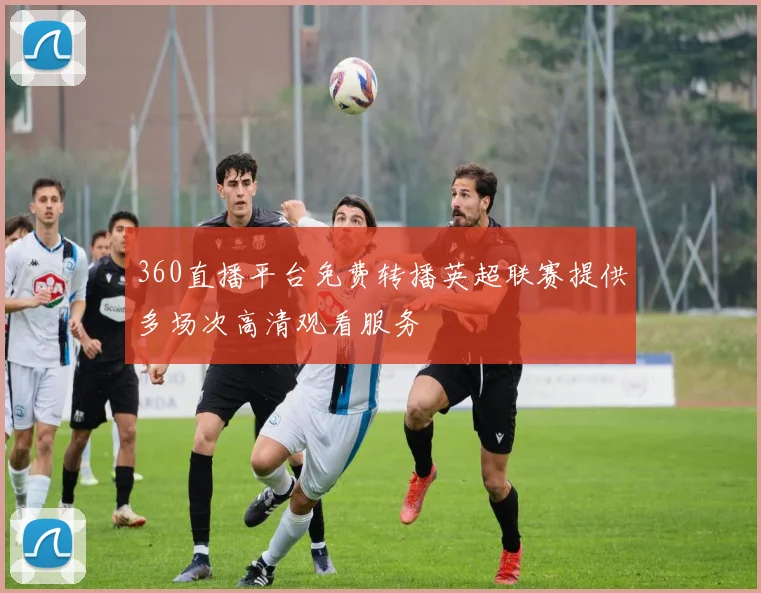 360直播平台免费转播英超联赛提供多场次高清观看服务