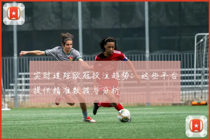 实时追踪欧冠投注趋势：这些平台提供精准数据与分析