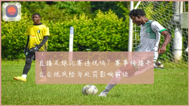直播足球比赛违规吗？赛事转播平台合规风险与处罚影响解读