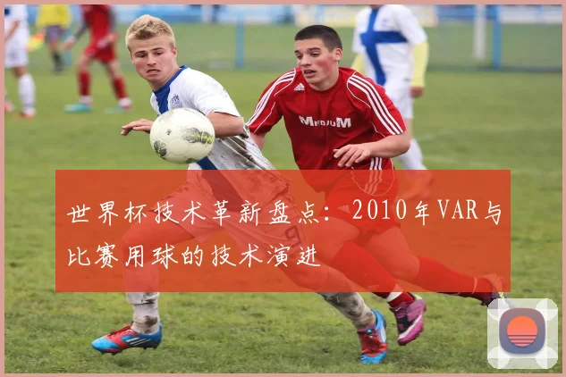 世界杯技术革新盘点：2010年VAR与比赛用球的技术演进