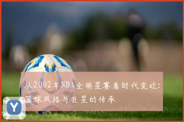 从2002年NBA全明星赛看时代变迁：篮球风格与巨星的传承