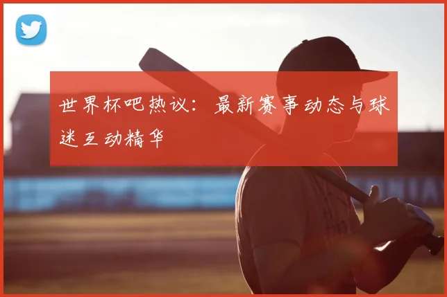 世界杯吧热议：最新赛事动态与球迷互动精华