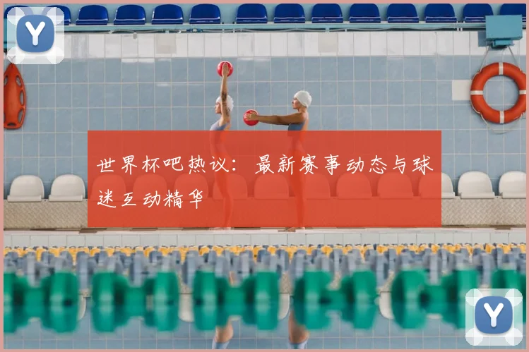 世界杯吧热议：最新赛事动态与球迷互动精华