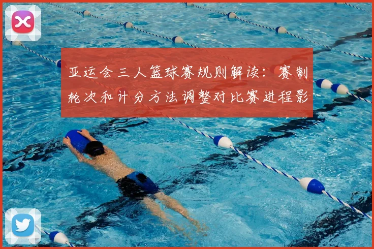 亚运会三人篮球赛规则解读：赛制轮次和计分方法调整对比赛进程影响