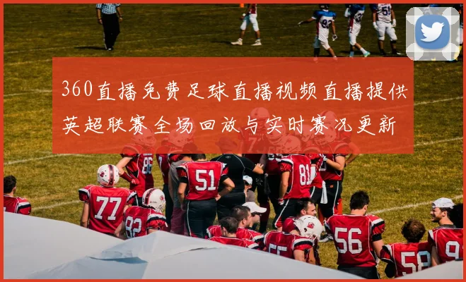 360直播免费足球直播视频直播提供英超联赛全场回放与实时赛况更新