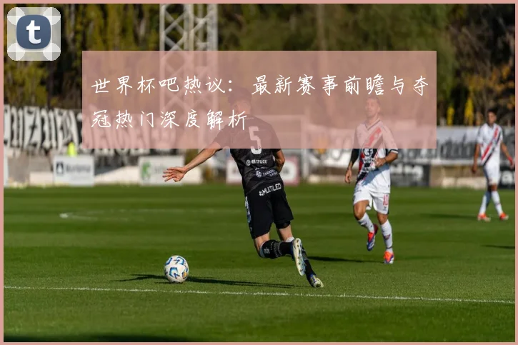 世界杯吧热议：最新赛事前瞻与夺冠热门深度解析