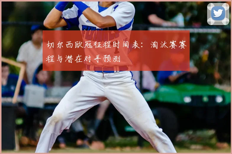 切尔西欧冠征程时间表：淘汰赛赛程与潜在对手预测