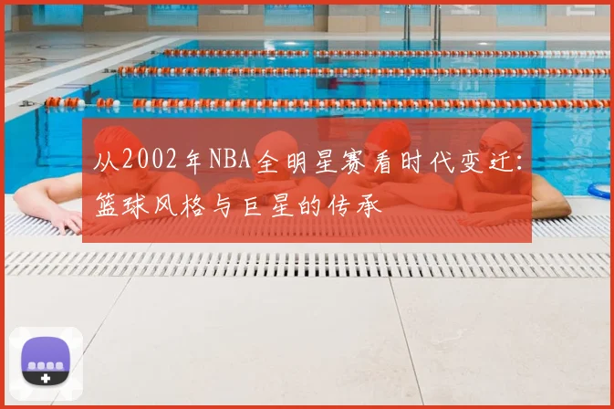 从2002年NBA全明星赛看时代变迁：篮球风格与巨星的传承