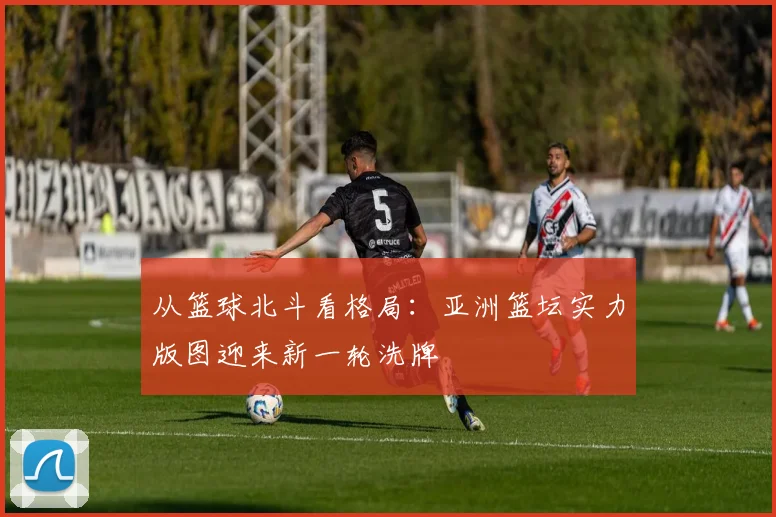 从篮球北斗看格局：亚洲篮坛实力版图迎来新一轮洗牌