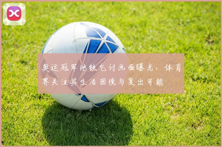 奥运冠军地铁乞讨画面曝光，体育界关注其生活困境与复出可能