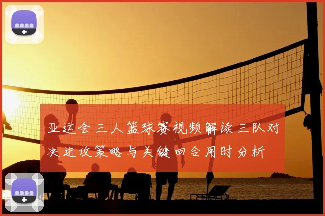 亚运会三人篮球赛视频解读三队对决进攻策略与关键回合用时分析